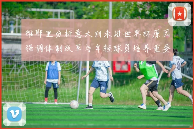 维耶里分析意大利未进世界杯原因强调体制改革与年轻球员培养重要性